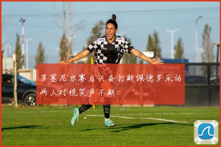 罗塞尼尔赛后兴奋打断佩德罗采访两人对视笑声不断