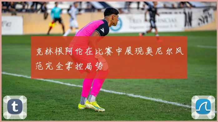 克林根阿伦在比赛中展现奥尼尔风范完全掌控局势