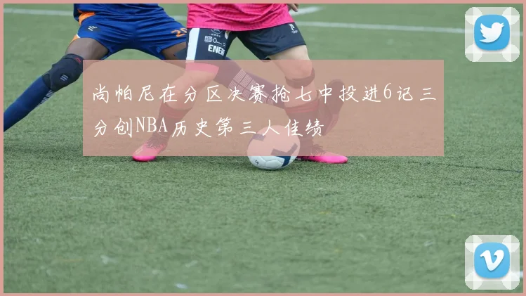 尚帕尼在分区决赛抢七中投进6记三分创NBA历史第三人佳绩