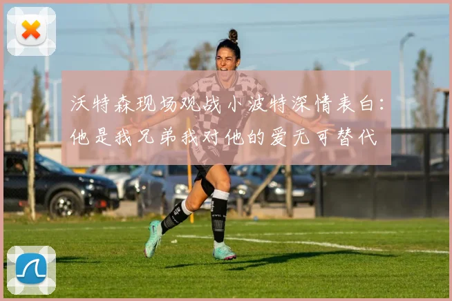 沃特森现场观战小波特深情表白：他是我兄弟我对他的爱无可替代