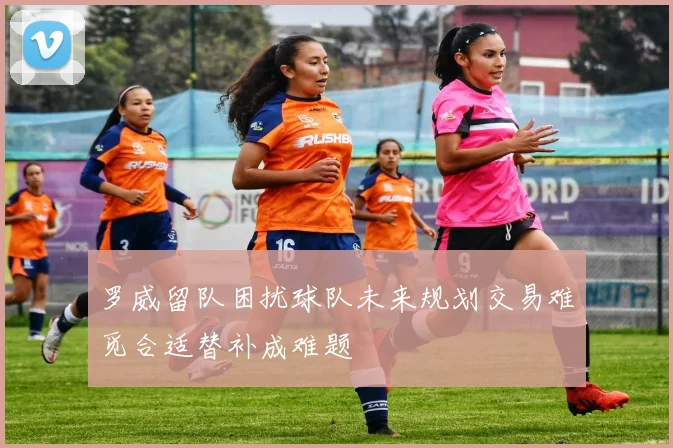 罗威留队困扰球队未来规划交易难觅合适替补成难题