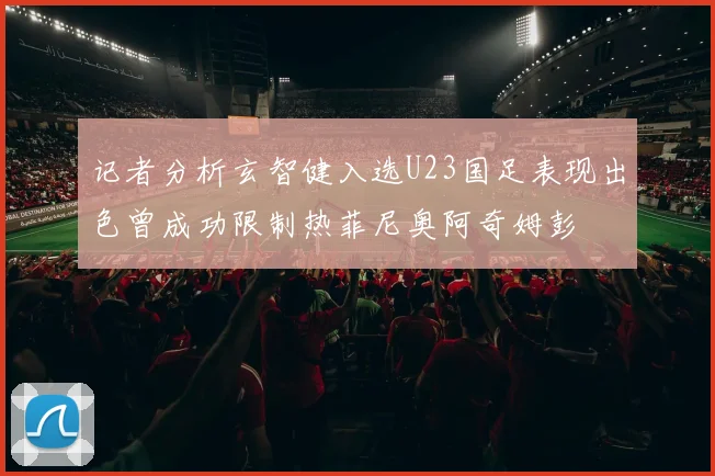 记者分析玄智健入选U23国足表现出色曾成功限制热菲尼奥阿奇姆彭
