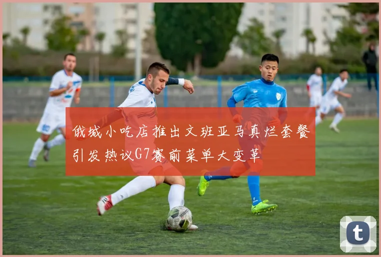 俄城小吃店推出文班亚马真烂套餐引发热议G7赛前菜单大变革