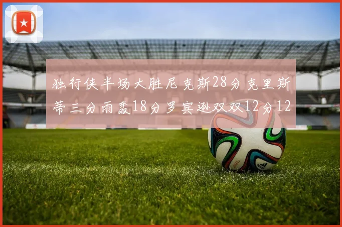 独行侠半场大胜尼克斯28分克里斯蒂三分雨轰18分罗宾逊双双12分12篮板表现出色