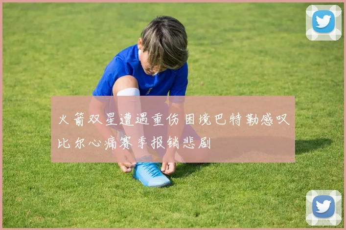 火箭双星遭遇重伤困境巴特勒感叹比尔心痛赛季报销悲剧