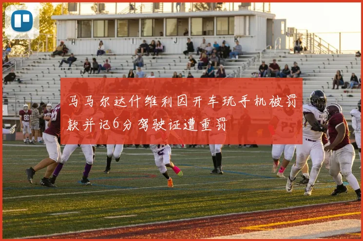 马马尔达什维利因开车玩手机被罚款并记6分驾驶证遭重罚