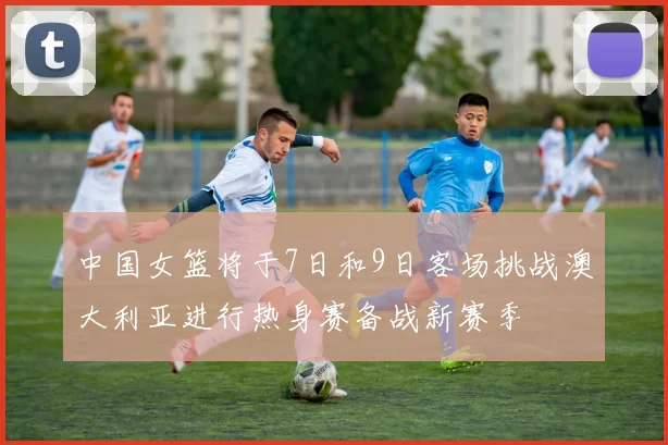 中国女篮将于7日和9日客场挑战澳大利亚进行热身赛备战新赛季
