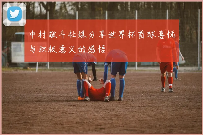 中村敬斗社媒分享世界杯首球喜悦与积极意义的感悟
