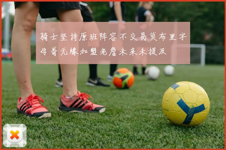 骑士坚持原班阵容不交易莫布里字母哥无缘加盟老詹未来未提及