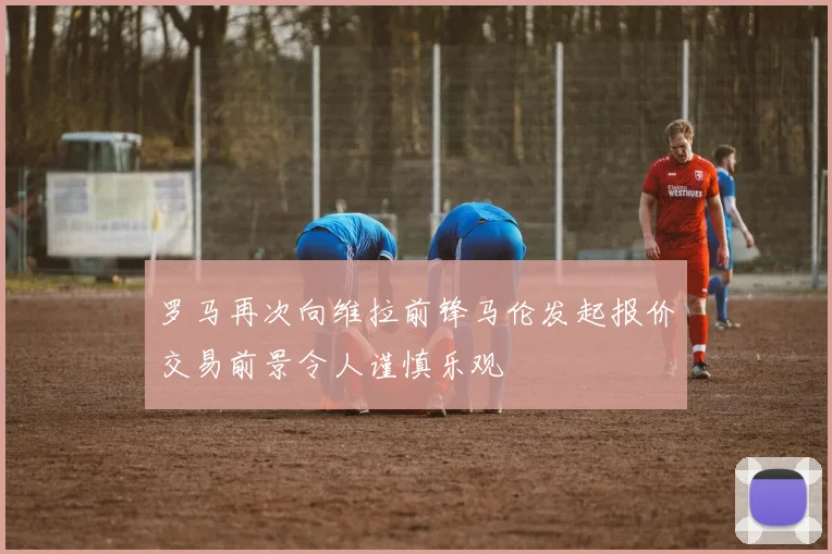 罗马再次向维拉前锋马伦发起报价交易前景令人谨慎乐观