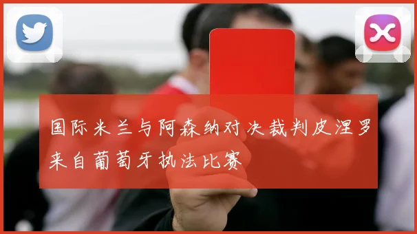 国际米兰与阿森纳对决裁判皮涅罗来自葡萄牙执法比赛