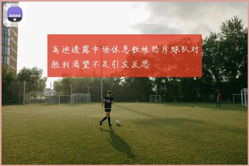 高迪透露中场休息教练怒斥球队对胜利渴望不足引发反思