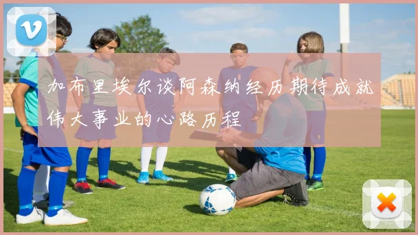 加布里埃尔谈阿森纳经历期待成就伟大事业的心路历程