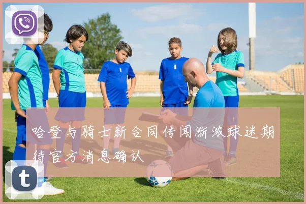 哈登与骑士新合同传闻渐浓球迷期待官方消息确认