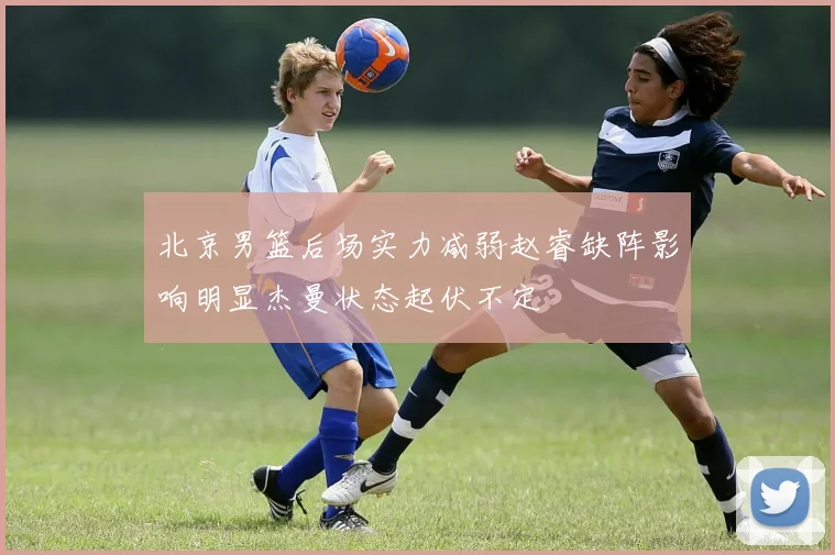 北京男篮后场实力减弱赵睿缺阵影响明显杰曼状态起伏不定