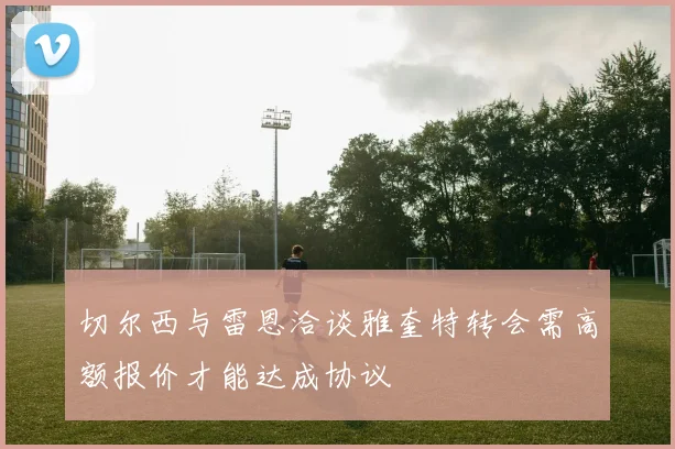 切尔西与雷恩洽谈雅奎特转会需高额报价才能达成协议