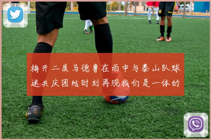 梅开二度马德鲁在雨中与泰山队球迷共庆团结时刻再现我们是一体的精神
