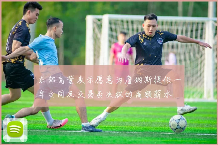 东部高管表示愿意为詹姆斯提供一年合同及交易否决权的高额薪水