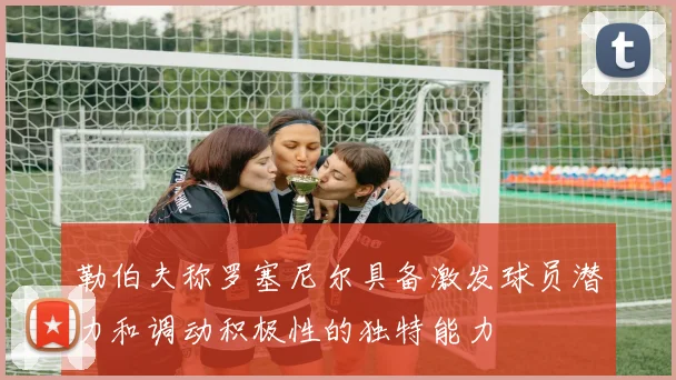 勒伯夫称罗塞尼尔具备激发球员潜力和调动积极性的独特能力