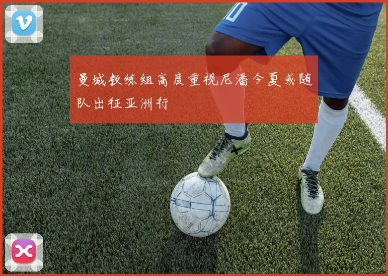 曼城教练组高度重视尼潘今夏或随队出征亚洲行