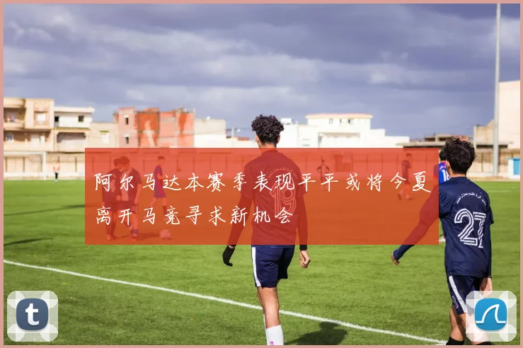 阿尔马达本赛季表现平平或将今夏离开马竞寻求新机会