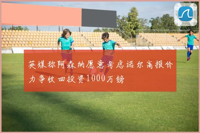 英媒称阿森纳愿意考虑诺尔高报价力争收回投资1000万镑