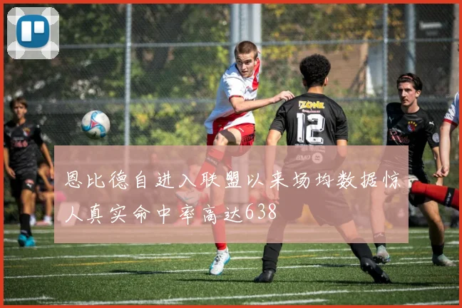 恩比德自进入联盟以来场均数据惊人真实命中率高达638