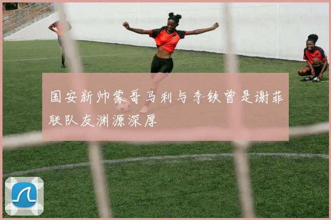 国安新帅蒙哥马利与李铁曾是谢菲联队友渊源深厚