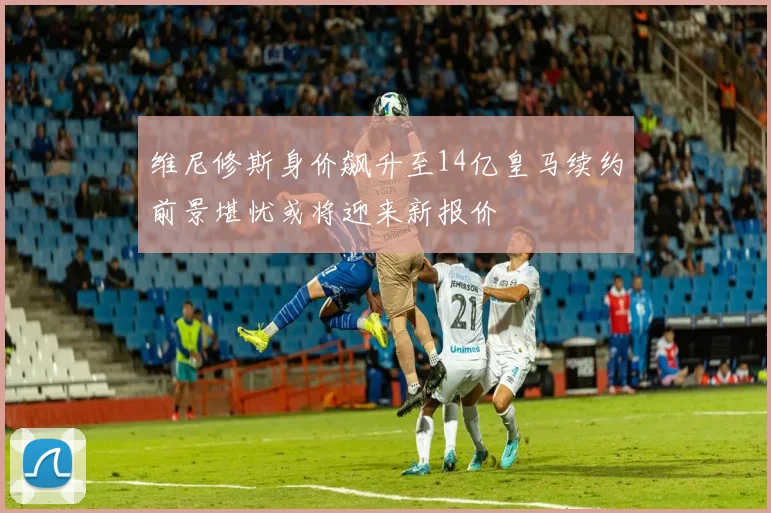 维尼修斯身价飙升至14亿皇马续约前景堪忧或将迎来新报价