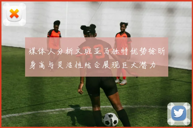 媒体人分析文班亚马独特优势徐昕身高与灵活性结合展现巨大潜力