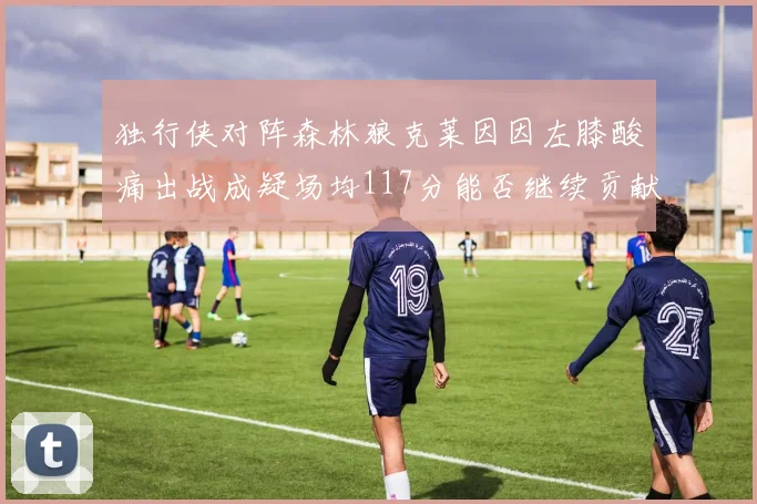 独行侠对阵森林狼克莱因因左膝酸痛出战成疑场均117分能否继续贡献