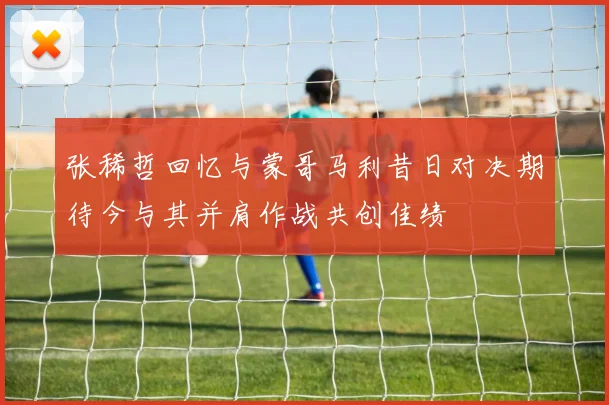 张稀哲回忆与蒙哥马利昔日对决期待今与其并肩作战共创佳绩