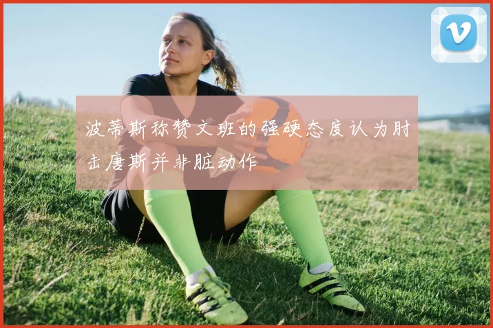 波蒂斯称赞文班的强硬态度认为肘击唐斯并非脏动作