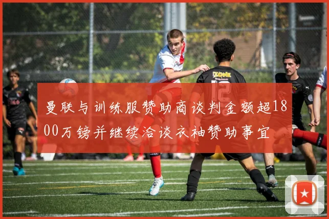 曼联与训练服赞助商谈判金额超1800万镑并继续洽谈衣袖赞助事宜