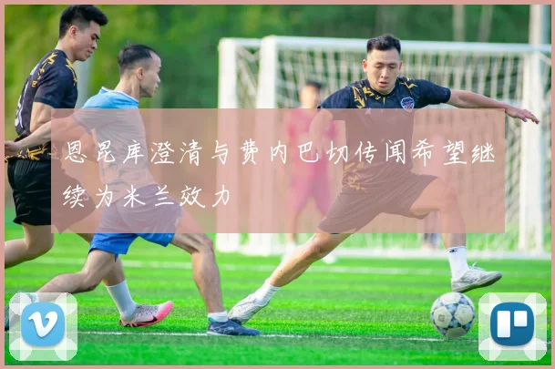 恩昆库澄清与费内巴切传闻希望继续为米兰效力